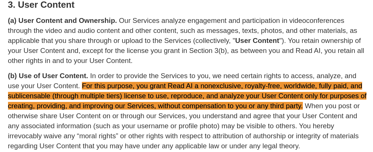 For this purpose, you grant Read AI a nonexclusive, royalty-free, worldwide, fully paid, and sublicensable (through multiple tiers) license to use, reproduce, and analyze your User Content only for purposes of creating, providing, and improving our Services, without compensation to you or any third party.