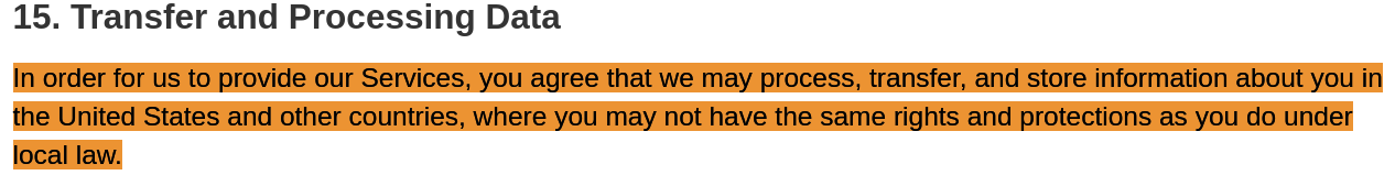 In order for us to provide our Services, you agree that we may process, transfer, and store information about you in the United States and other countries, where you may not have the same rights and protections as you do under local law.
