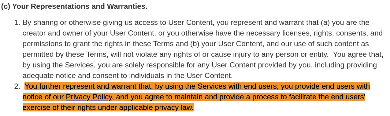  You further represent and warrant that, by using the Services with end users, you provide end users with notice of our Privacy Policy, and you agree to maintain and provide a process to facilitate the end users' exercise of their rights under applicable privacy law.